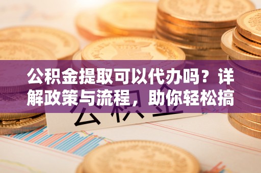 乐安公积金提取可以代办吗？详解政策与流程，助你轻松搞定！