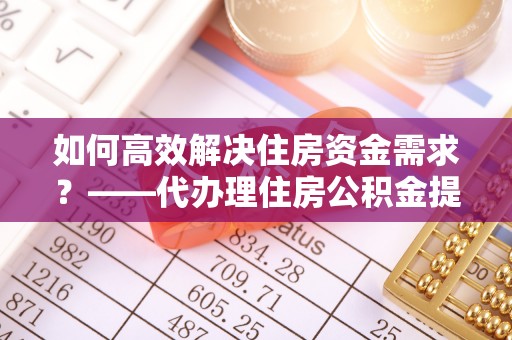 乐安如何高效解决住房资金需求？——代办理住房公积金提取服务全解析