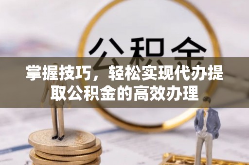 乐安掌握技巧，轻松实现代办提取公积金的高效办理