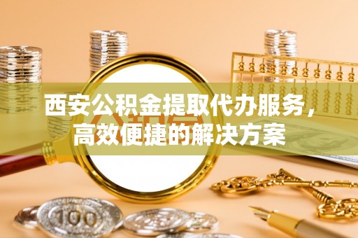 乐安西安公积金提取代办服务，高效便捷的解决方案