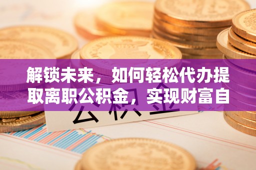 乐安解锁未来，如何轻松代办提取离职公积金，实现财富自由的第一步