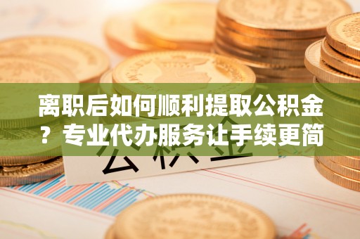 乐安离职后如何顺利提取公积金？专业代办服务让手续更简单
