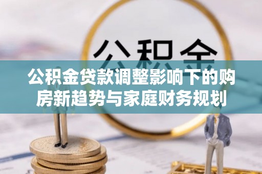 乐安公积金贷款调整影响下的购房新趋势与家庭财务规划