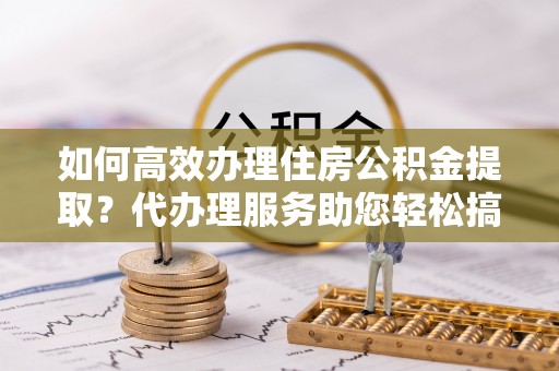 乐安如何高效办理住房公积金提取？代办理服务助您轻松搞定