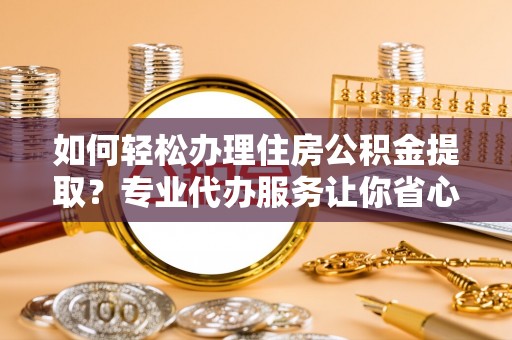 乐安如何轻松办理住房公积金提取？专业代办服务让你省心无忧