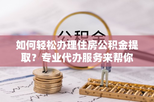 乐安如何轻松办理住房公积金提取？专业代办服务来帮你