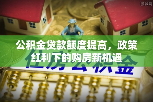 乐安公积金贷款额度提高，政策红利下的购房新机遇