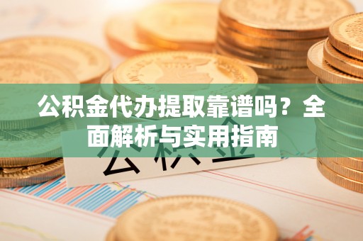 乐安公积金代办提取靠谱吗？全面解析与实用指南