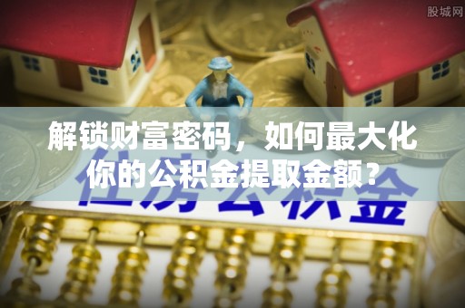 乐安解锁财富密码，如何最大化你的公积金提取金额？
