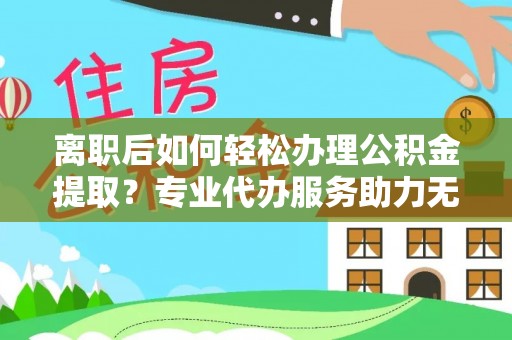 乐安离职后如何轻松办理公积金提取？专业代办服务助力无忧