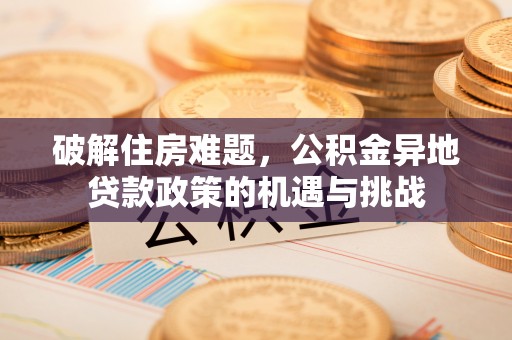 乐安破解住房难题，公积金异地贷款政策的机遇与挑战