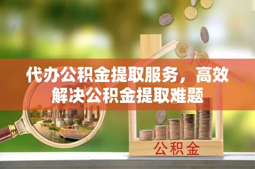 乐安代办公积金提取服务，高效解决公积金提取难题