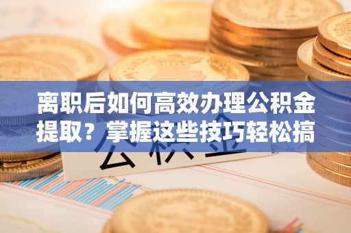 乐安离职后如何高效办理公积金提取？掌握这些技巧轻松搞定
