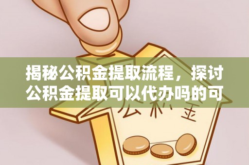 乐安揭秘公积金提取流程，探讨公积金提取可以代办吗的可行性与注意事项