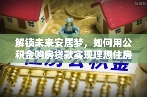 乐安解锁未来安居梦，如何用公积金购房贷款实现理想住房计划