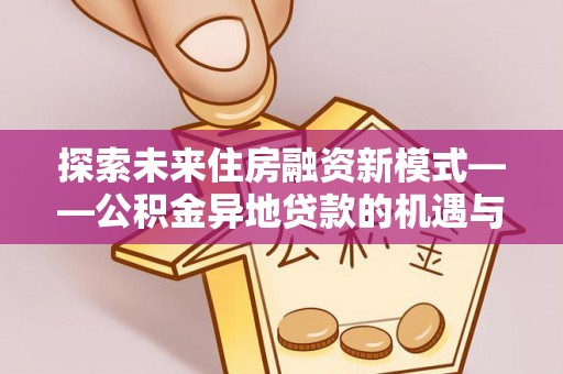 乐安探索未来住房融资新模式——公积金异地贷款的机遇与挑战