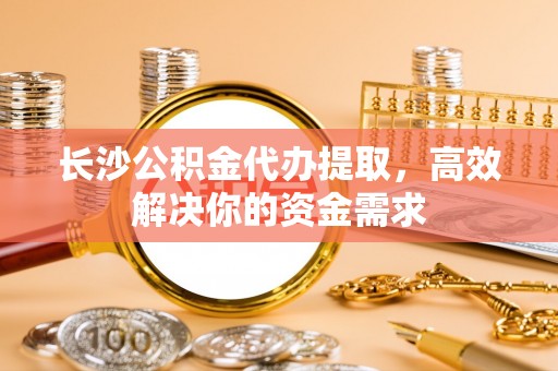 乐安长沙公积金代办提取，高效解决你的资金需求