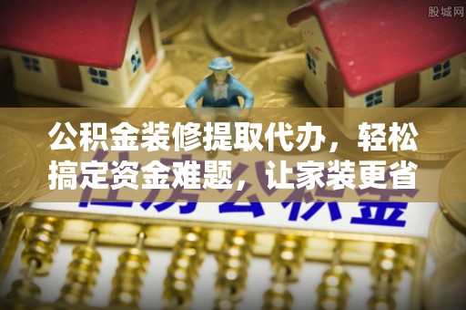 乐安公积金装修提取代办，轻松搞定资金难题，让家装更省心