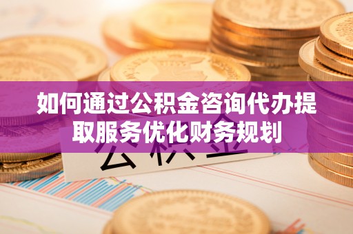 乐安如何通过公积金咨询代办提取服务优化财务规划