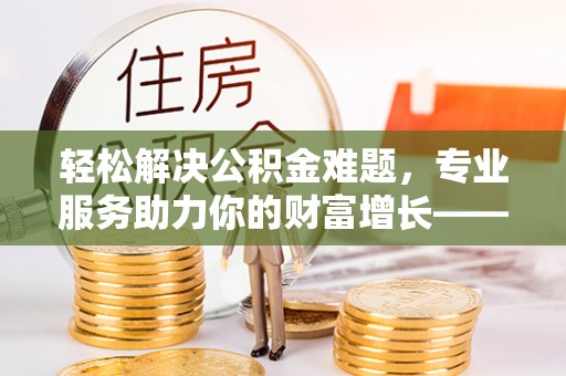 乐安轻松解决公积金难题，专业服务助力你的财富增长——代办公积金提取