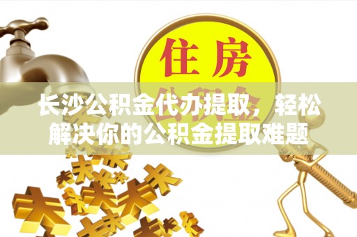 乐安长沙公积金代办提取，轻松解决你的公积金提取难题