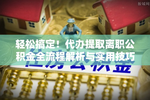 乐安轻松搞定！代办提取离职公积金全流程解析与实用技巧