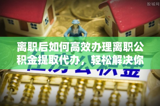 乐安离职后如何高效办理离职公积金提取代办，轻松解决你的后顾之忧