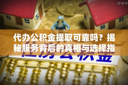 乐安代办公积金提取可靠吗？揭秘服务背后的真相与选择指南