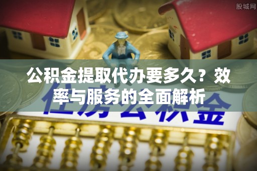 乐安公积金提取代办要多久？效率与服务的全面解析