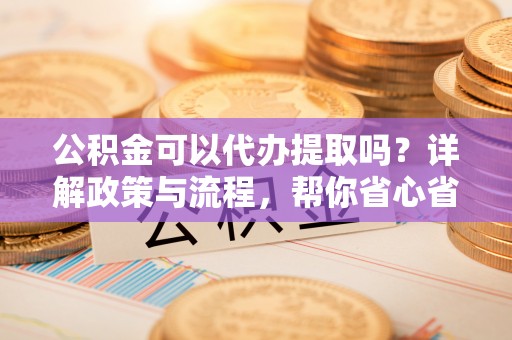 乐安公积金可以代办提取吗？详解政策与流程，帮你省心省力