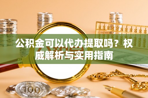 乐安公积金可以代办提取吗？权威解析与实用指南