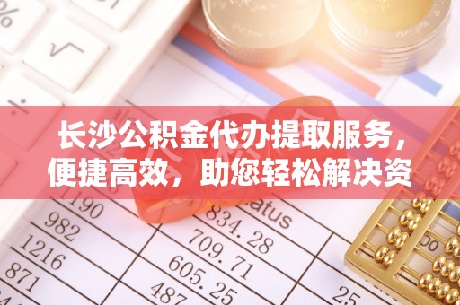 乐安长沙公积金代办提取服务，便捷高效，助您轻松解决资金需求