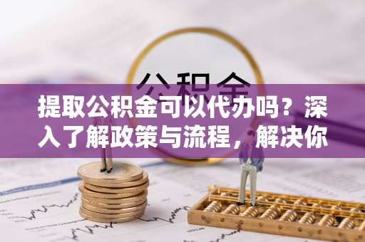 乐安提取公积金可以代办吗？深入了解政策与流程，解决你的疑问