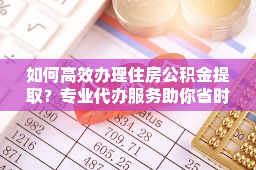 乐安如何高效办理住房公积金提取？专业代办服务助你省时省力