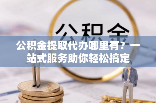 乐安公积金提取代办哪里有？一站式服务助你轻松搞定