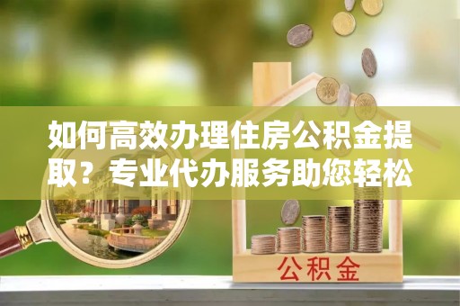 乐安如何高效办理住房公积金提取？专业代办服务助您轻松搞定