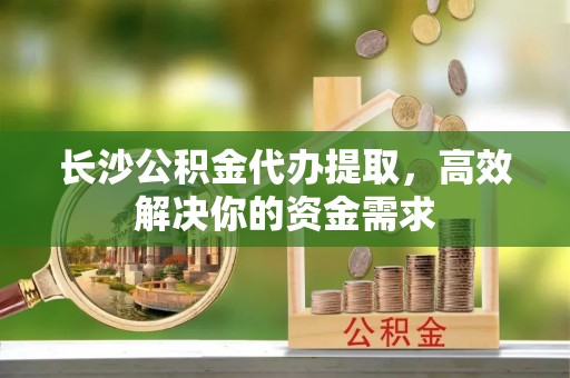 乐安长沙公积金代办提取，高效解决你的资金需求