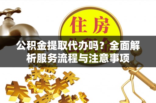 乐安公积金提取代办吗？全面解析服务流程与注意事项