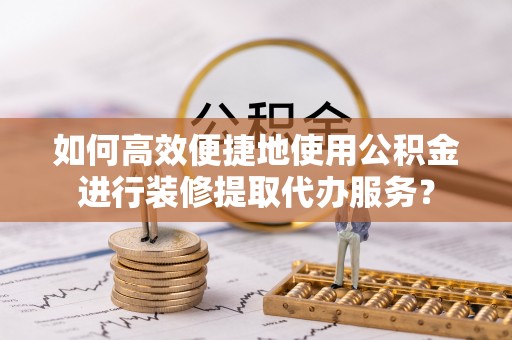 乐安如何高效便捷地使用公积金进行装修提取代办服务？