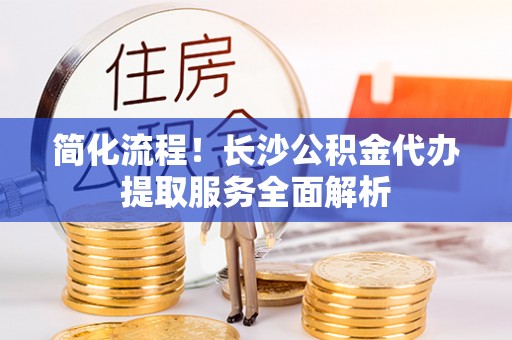 乐安简化流程！长沙公积金代办提取服务全面解析