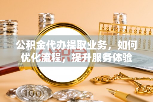 乐安公积金代办提取业务，如何优化流程，提升服务体验
