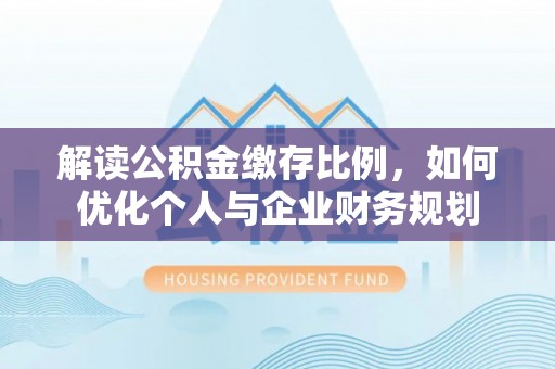 乐安解读公积金缴存比例，如何优化个人与企业财务规划