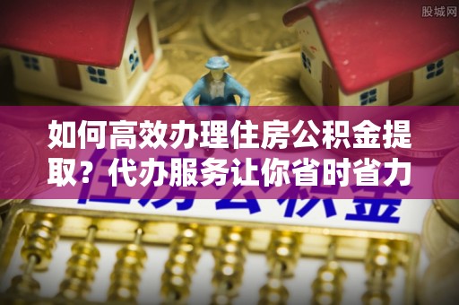 乐安如何高效办理住房公积金提取？代办服务让你省时省力