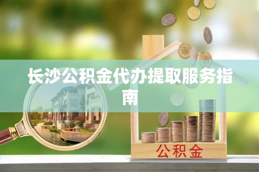 乐安长沙公积金代办提取服务指南
