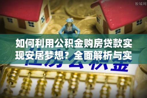 乐安如何利用公积金购房贷款实现安居梦想？全面解析与实用建议