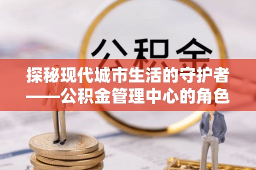 乐安探秘现代城市生活的守护者——公积金管理中心的角色与影响