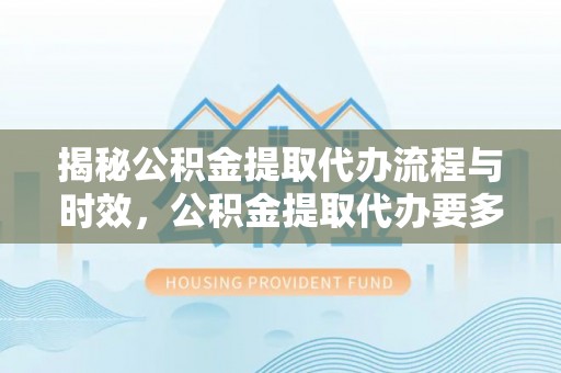 乐安揭秘公积金提取代办流程与时效，公积金提取代办要多久不再迷茫