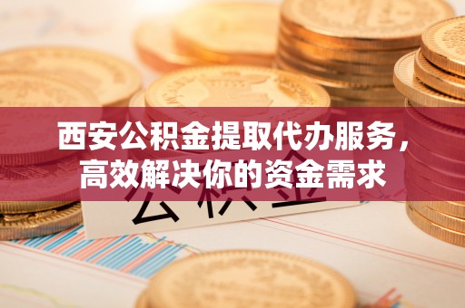 乐安西安公积金提取代办服务，高效解决你的资金需求