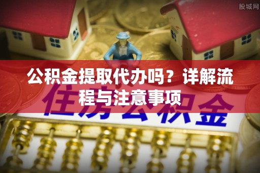 乐安公积金提取代办吗？详解流程与注意事项