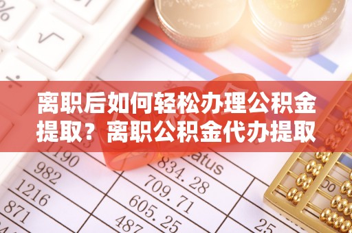 乐安离职后如何轻松办理公积金提取？离职公积金代办提取服务详解